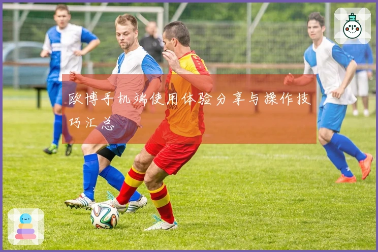 欧博手机端使用体验分享与操作技巧汇总