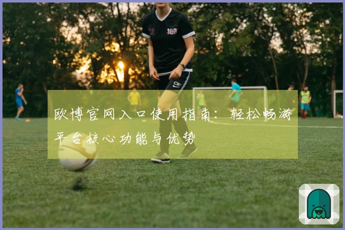 欧博官网入口使用指南：轻松畅游平台核心功能与优势
