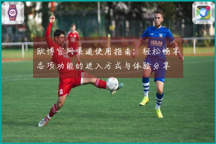 欧博官网渠道使用指南：轻松畅享各项功能的进入方式与体验分享